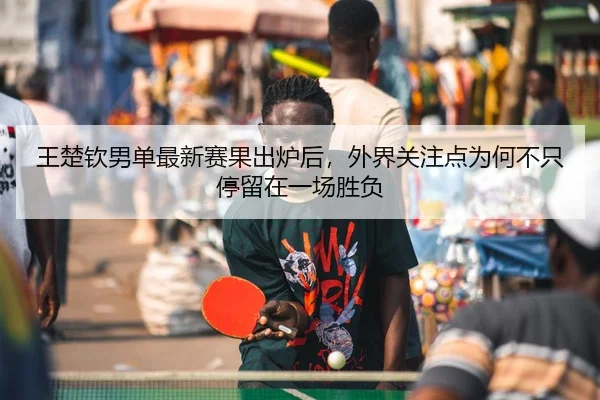 王楚钦男单最新赛果出炉后，外界关注点为何不只停留在一场胜负